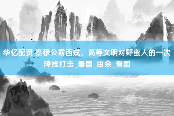 华亿配资 秦穆公霸西戎，高等文明对野蛮人的一次降维打击_秦国_由余_晋国