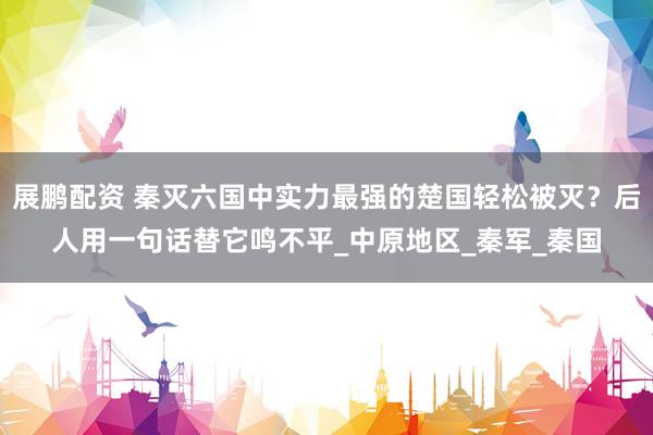 展鹏配资 秦灭六国中实力最强的楚国轻松被灭？后人用一句话替它鸣不平_中原地区_秦军_秦国