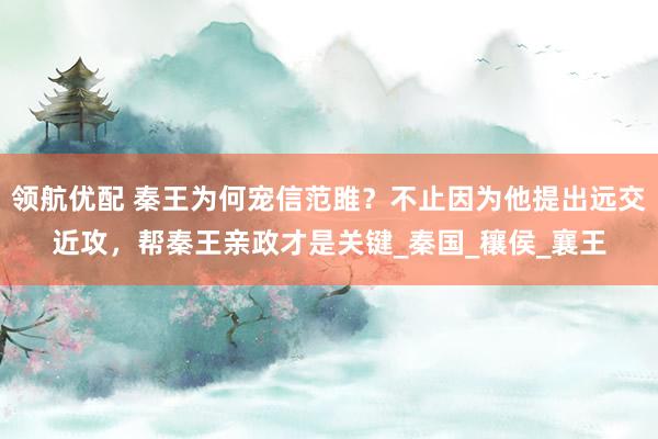领航优配 秦王为何宠信范雎？不止因为他提出远交近攻，帮秦王亲政才是关键_秦国_穰侯_襄王