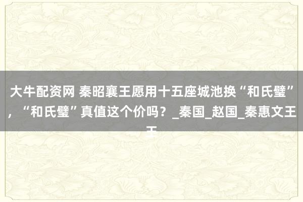 大牛配资网 秦昭襄王愿用十五座城池换“和氏璧”，“和氏璧”真值这个价吗？_秦国_赵国_秦惠文王