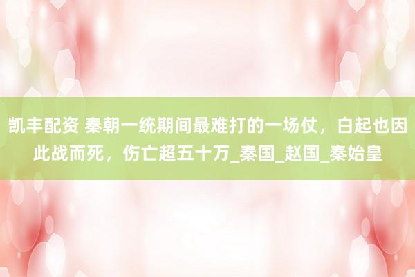 凯丰配资 秦朝一统期间最难打的一场仗，白起也因此战而死，伤亡超五十万_秦国_赵国_秦始皇