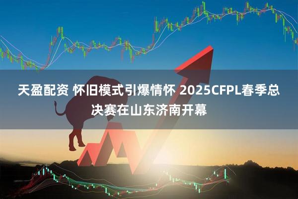 天盈配资 怀旧模式引爆情怀 2025CFPL春季总决赛在山东济南开幕