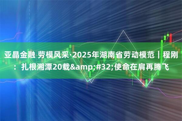 亚晶金融 劳模风采·2025年湖南省劳动模范｜程刚：扎根湘潭20载&#32;使命在肩再腾飞