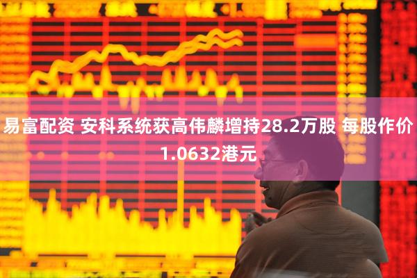 易富配资 安科系统获高伟麟增持28.2万股 每股作价1.0632港元