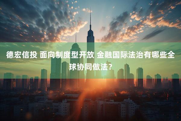 德宏信投 面向制度型开放 金融国际法治有哪些全球协同做法？