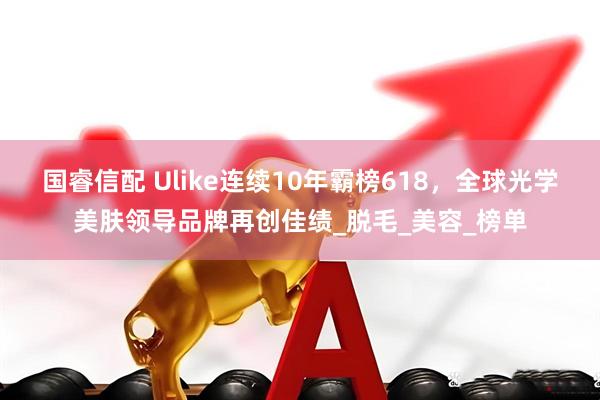 国睿信配 Ulike连续10年霸榜618，全球光学美肤领导品牌再创佳绩_脱毛_美容_榜单