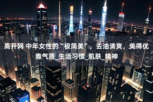 高开网 中年女性的“极简美”，去油清爽，美得优雅气质_生活习惯_肌肤_精神