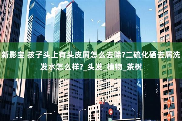 新影宝 孩子头上有头皮屑怎么去除?二硫化硒去屑洗发水怎么样?_头发_植物_茶树