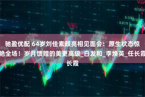 驰盈优配 64岁刘佳素颜亮相见面会：原生状态惊艳全场！岁月馈赠的美更高级_白发和_李焕英_任长霞
