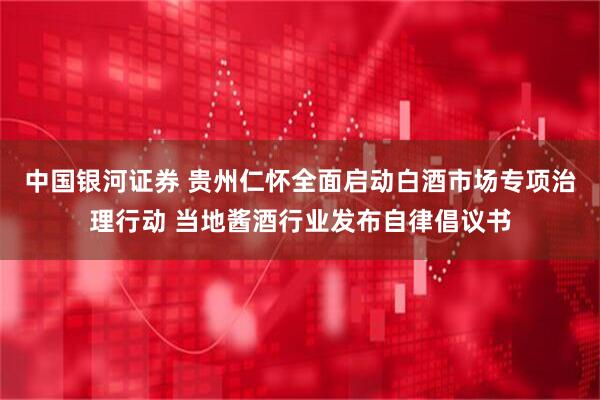 中国银河证券 贵州仁怀全面启动白酒市场专项治理行动 当地酱酒行业发布自律倡议书