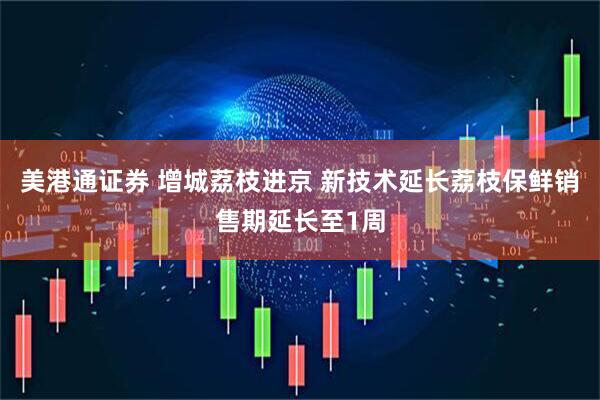美港通证券 增城荔枝进京 新技术延长荔枝保鲜销售期延长至1周