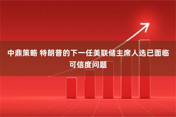 中鼎策略 特朗普的下一任美联储主席人选已面临可信度问题