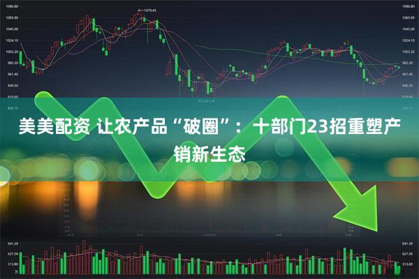美美配资 让农产品“破圈”：十部门23招重塑产销新生态