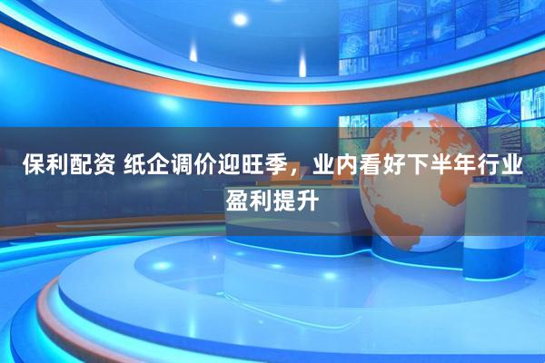 保利配资 纸企调价迎旺季，业内看好下半年行业盈利提升