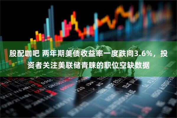 股配咖吧 两年期美债收益率一度跌向3.6%，投资者关注美联储青睐的职位空缺数据