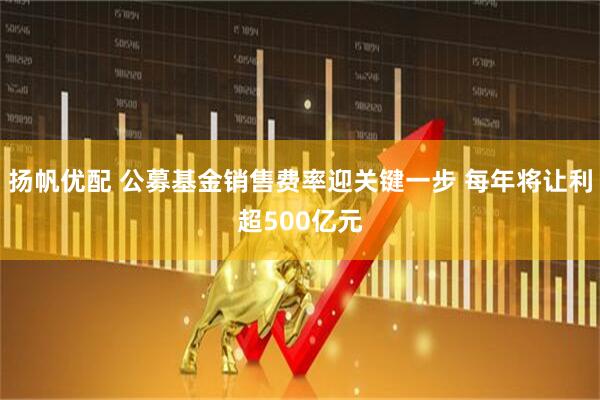 扬帆优配 公募基金销售费率迎关键一步 每年将让利超500亿元