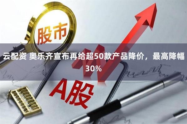 云配资 奥乐齐宣布再给超50款产品降价，最高降幅30%