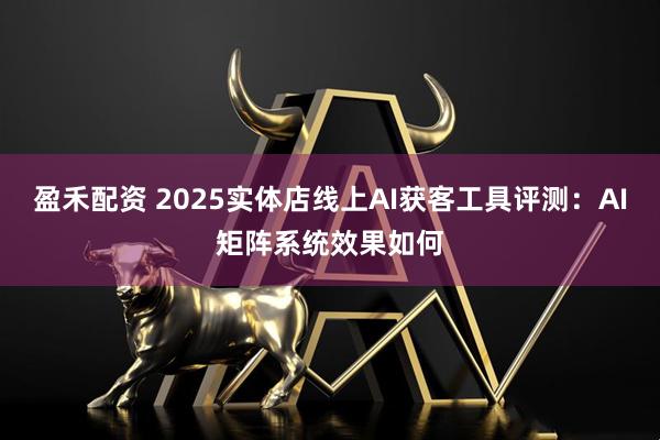 盈禾配资 2025实体店线上AI获客工具评测：AI矩阵系统效果如何