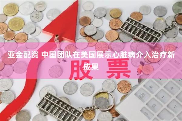 亚金配资 中国团队在美国展示心脏病介入治疗新成果