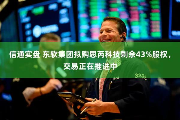 信通实盘 东软集团拟购思芮科技剩余43%股权，交易正在推进中