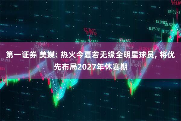 第一证券 美媒: 热火今夏若无缘全明星球员, 将优先布局2027年休赛期