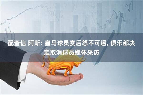 配查信 阿斯: 皇马球员赛后怒不可遏, 俱乐部决定取消球员媒体采访